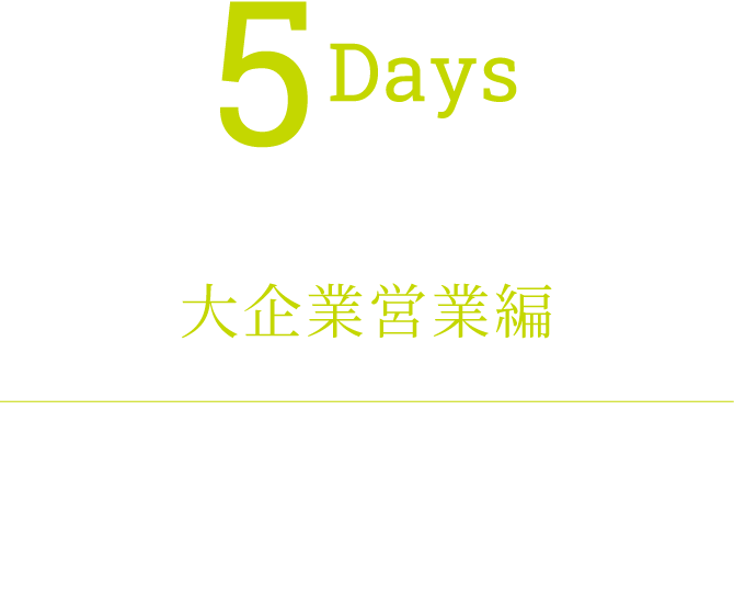 5Days 日本最高難易度の挑戦を 大企業営業編 大企業が抱える課題を、最高のチームで解決するリーダーシップをもとに、日本を代表する企業の未来を企てよ